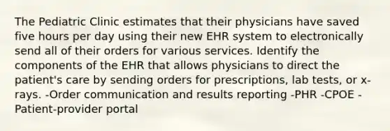 The Pediatric Clinic estimates that their physicians have saved five hours per day using their new EHR system to electronically send all of their orders for various services. Identify the components of the EHR that allows physicians to direct the patient's care by sending orders for prescriptions, lab tests, or x-rays. -Order communication and results reporting -PHR -CPOE -Patient-provider portal