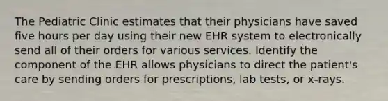 The Pediatric Clinic estimates that their physicians have saved five hours per day using their new EHR system to electronically send all of their orders for various services. Identify the component of the EHR allows physicians to direct the patient's care by sending orders for prescriptions, lab tests, or x-rays.