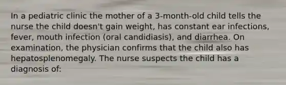 In a pediatric clinic the mother of a 3-month-old child tells the nurse the child doesn't gain weight, has constant ear infections, fever, mouth infection (oral candidiasis), and diarrhea. On examination, the physician confirms that the child also has hepatosplenomegaly. The nurse suspects the child has a diagnosis of: