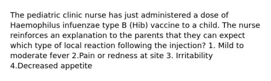 The pediatric clinic nurse has just administered a dose of Haemophilus infuenzae type B (Hib) vaccine to a child. The nurse reinforces an explanation to the parents that they can expect which type of local reaction following the injection? 1. Mild to moderate fever 2.Pain or redness at site 3. Irritability 4.Decreased appetite