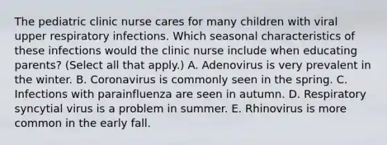 The pediatric clinic nurse cares for many children with viral upper respiratory infections. Which seasonal characteristics of these infections would the clinic nurse include when educating parents? (Select all that apply.) A. Adenovirus is very prevalent in the winter. B. Coronavirus is commonly seen in the spring. C. Infections with parainfluenza are seen in autumn. D. Respiratory syncytial virus is a problem in summer. E. Rhinovirus is more common in the early fall.