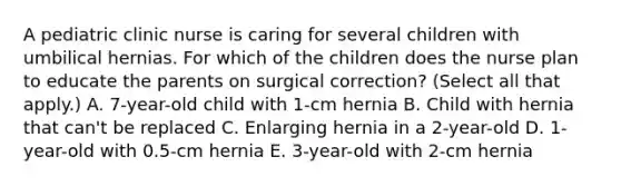 A pediatric clinic nurse is caring for several children with umbilical hernias. For which of the children does the nurse plan to educate the parents on surgical correction? (Select all that apply.) A. 7-year-old child with 1-cm hernia B. Child with hernia that can't be replaced C. Enlarging hernia in a 2-year-old D. 1-year-old with 0.5-cm hernia E. 3-year-old with 2-cm hernia