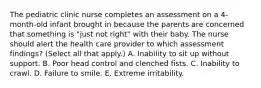 The pediatric clinic nurse completes an assessment on a 4-month-old infant brought in because the parents are concerned that something is "just not right" with their baby. The nurse should alert the health care provider to which assessment findings? (Select all that apply.) A. Inability to sit up without support. B. Poor head control and clenched fists. C. Inability to crawl. D. Failure to smile. E. Extreme irritability.