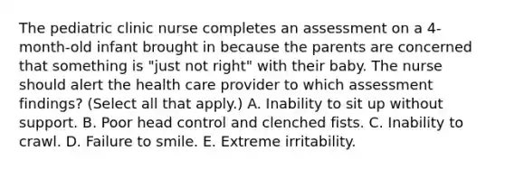 The pediatric clinic nurse completes an assessment on a 4-month-old infant brought in because the parents are concerned that something is "just not right" with their baby. The nurse should alert the health care provider to which assessment findings? (Select all that apply.) A. Inability to sit up without support. B. Poor head control and clenched fists. C. Inability to crawl. D. Failure to smile. E. Extreme irritability.