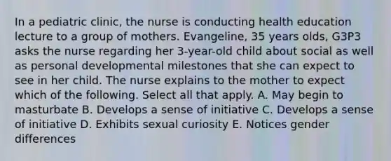 In a pediatric clinic, the nurse is conducting health education lecture to a group of mothers. Evangeline, 35 years olds, G3P3 asks the nurse regarding her 3-year-old child about social as well as personal developmental milestones that she can expect to see in her child. The nurse explains to the mother to expect which of the following. Select all that apply. A. May begin to masturbate B. Develops a sense of initiative C. Develops a sense of initiative D. Exhibits sexual curiosity E. Notices gender differences