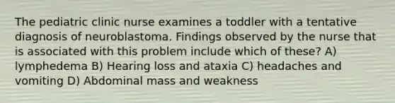 The pediatric clinic nurse examines a toddler with a tentative diagnosis of neuroblastoma. Findings observed by the nurse that is associated with this problem include which of these? A) lymphedema B) Hearing loss and ataxia C) headaches and vomiting D) Abdominal mass and weakness