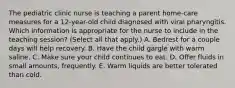 The pediatric clinic nurse is teaching a parent home-care measures for a 12-year-old child diagnosed with viral pharyngitis. Which information is appropriate for the nurse to include in the teaching session? (Select all that apply.) A. Bedrest for a couple days will help recovery. B. Have the child gargle with warm saline. C. Make sure your child continues to eat. D. Offer fluids in small amounts, frequently. E. Warm liquids are better tolerated than cold.