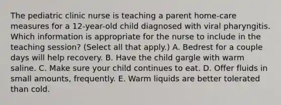 The pediatric clinic nurse is teaching a parent home-care measures for a 12-year-old child diagnosed with viral pharyngitis. Which information is appropriate for the nurse to include in the teaching session? (Select all that apply.) A. Bedrest for a couple days will help recovery. B. Have the child gargle with warm saline. C. Make sure your child continues to eat. D. Offer fluids in small amounts, frequently. E. Warm liquids are better tolerated than cold.