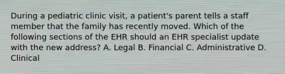 During a pediatric clinic visit, a patient's parent tells a staff member that the family has recently moved. Which of the following sections of the EHR should an EHR specialist update with the new address? A. Legal B. Financial C. Administrative D. Clinical