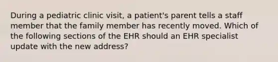 During a pediatric clinic visit, a patient's parent tells a staff member that the family member has recently moved. Which of the following sections of the EHR should an EHR specialist update with the new address?