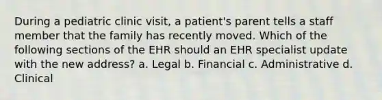 During a pediatric clinic visit, a patient's parent tells a staff member that the family has recently moved. Which of the following sections of the EHR should an EHR specialist update with the new address? a. Legal b. Financial c. Administrative d. Clinical