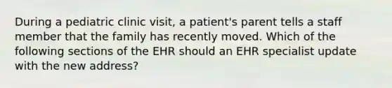 During a pediatric clinic visit, a patient's parent tells a staff member that the family has recently moved. Which of the following sections of the EHR should an EHR specialist update with the new address?