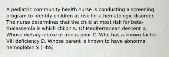 A pediatric community health nurse is conducting a screening program to identify children at risk for a hematologic disorder. The nurse determines that the child at most risk for beta-thalassemia is which child? A. Of Mediterranean descent B. Whose dietary intake of iron is poor C. Who has a known factor VIII deficiency D. Whose parent is known to have abnormal hemoglobin S (HbS)