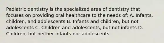 Pediatric dentistry is the specialized area of dentistry that focuses on providing oral healthcare to the needs of: A. Infants, children, and adolescents B. Infants and children, but not adolescents C. Children and adolescents, but not infants D. Children, but neither infants nor adolescents