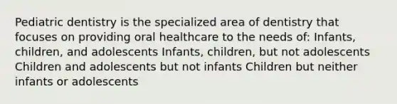 Pediatric dentistry is the specialized area of dentistry that focuses on providing oral healthcare to the needs of: Infants, children, and adolescents Infants, children, but not adolescents Children and adolescents but not infants Children but neither infants or adolescents