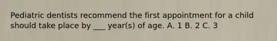 Pediatric dentists recommend the first appointment for a child should take place by ___ year(s) of age. A. 1 B. 2 C. 3