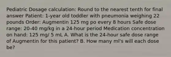 Pediatric Dosage calculation: Round to the nearest tenth for final answer Patient: 1-year old toddler with pneumonia weighing 22 pounds Order: Augmentin 125 mg po every 8 hours Safe dose range: 20-40 mg/kg in a 24-hour period Medication concentration on hand: 125 mg/ 5 mL A. What is the 24-hour safe dose range of Augmentin for this patient? B. How many ml's will each dose be?