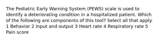 The Pediatric Early Warning System (PEWS) scale is used to identify a deteriorating condition in a hospitalized patient. Which of the following are components of this tool? Select all that apply. 1 Behavior 2 Input and output 3 Heart rate 4 Respiratory rate 5 Pain score