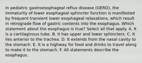 In pediatric gastroesophageal reflux disease (GERD), the immaturity of lower esophageal sphincter function is manifested by frequent transient lower esophageal relaxations, which result in retrograde flow of gastric contents into the esophagus. Which statement about the esophagus is true? Select all that apply. A. It is a cartilaginous tube. B. It has upper and lower sphincters. C. It lies anterior to the trachea. D. It extends from the nasal cavity to the stomach. E. It is a highway for food and drinks to travel along to make it to the stomach. F. All statements describe the esophagus.