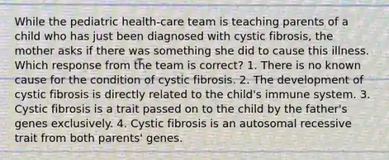 While the pediatric health-care team is teaching parents of a child who has just been diagnosed with cystic fibrosis, the mother asks if there was something she did to cause this illness. Which response from the team is correct? 1. There is no known cause for the condition of cystic fibrosis. 2. The development of cystic fibrosis is directly related to the child's immune system. 3. Cystic fibrosis is a trait passed on to the child by the father's genes exclusively. 4. Cystic fibrosis is an autosomal recessive trait from both parents' genes.