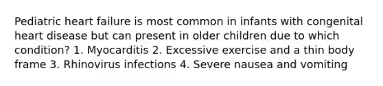 Pediatric heart failure is most common in infants with congenital heart disease but can present in older children due to which condition? 1. Myocarditis 2. Excessive exercise and a thin body frame 3. Rhinovirus infections 4. Severe nausea and vomiting