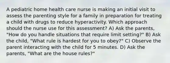 A pediatric home health care nurse is making an initial visit to assess the parenting style for a family in preparation for treating a child with drugs to reduce hyperactivity. Which approach should the nurse use for this assessment? A) Ask the parents, "How do you handle situations that require limit setting?" B) Ask the child, "What rule is hardest for you to obey?" C) Observe the parent interacting with the child for 5 minutes. D) Ask the parents, "What are the house rules?"