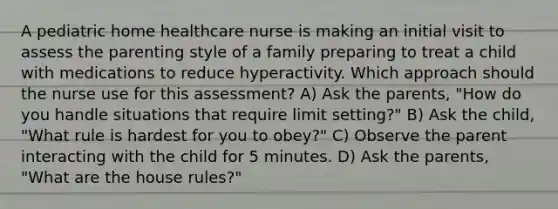 A pediatric home healthcare nurse is making an initial visit to assess the parenting style of a family preparing to treat a child with medications to reduce hyperactivity. Which approach should the nurse use for this assessment? A) Ask the parents, "How do you handle situations that require limit setting?" B) Ask the child, "What rule is hardest for you to obey?" C) Observe the parent interacting with the child for 5 minutes. D) Ask the parents, "What are the house rules?"