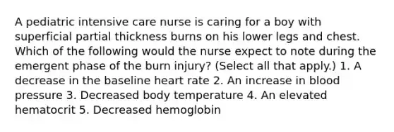 A pediatric intensive care nurse is caring for a boy with superficial partial thickness burns on his lower legs and chest. Which of the following would the nurse expect to note during the emergent phase of the burn injury? (Select all that apply.) 1. A decrease in the baseline heart rate 2. An increase in <a href='https://www.questionai.com/knowledge/kD0HacyPBr-blood-pressure' class='anchor-knowledge'>blood pressure</a> 3. Decreased body temperature 4. An elevated hematocrit 5. Decreased hemoglobin