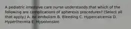 A pediatric intensive care nurse understands that which of the following are complications of apheresis procedures? (Select all that apply.) A. Air embolism B. Bleeding C. Hypercalcemia D. Hyperthermia E. Hypotension