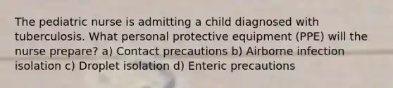 The pediatric nurse is admitting a child diagnosed with tuberculosis. What personal protective equipment (PPE) will the nurse prepare? a) Contact precautions b) Airborne infection isolation c) Droplet isolation d) Enteric precautions