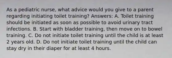 As a pediatric nurse, what advice would you give to a parent regarding initiating toilet training? Answers: A. Toilet training should be initiated as soon as possible to avoid urinary tract infections. B. Start with bladder training, then move on to bowel training. C. Do not initiate toilet training until the child is at least 2 years old. D. Do not initiate toilet training until the child can stay dry in their diaper for at least 4 hours.