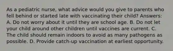 As a pediatric nurse, what advice would you give to parents who fell behind or started late with vaccinating their child? Answers: A. Do not worry about it until they are school age. B. Do not let your child around other children until vaccines are current. C. The child should remain indoors to avoid as many pathogens as possible. D. Provide catch-up vaccination at earliest opportunity.