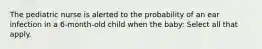 The pediatric nurse is alerted to the probability of an ear infection in a 6-month-old child when the baby: Select all that apply.