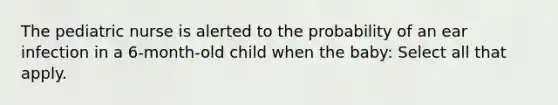 The pediatric nurse is alerted to the probability of an ear infection in a 6-month-old child when the baby: Select all that apply.