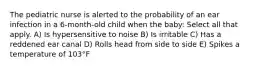 The pediatric nurse is alerted to the probability of an ear infection in a 6-month-old child when the baby: Select all that apply. A) Is hypersensitive to noise B) Is irritable C) Has a reddened ear canal D) Rolls head from side to side E) Spikes a temperature of 103°F