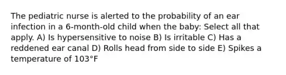 The pediatric nurse is alerted to the probability of an ear infection in a 6-month-old child when the baby: Select all that apply. A) Is hypersensitive to noise B) Is irritable C) Has a reddened ear canal D) Rolls head from side to side E) Spikes a temperature of 103°F