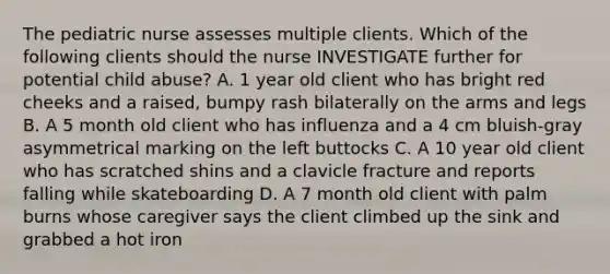 The pediatric nurse assesses multiple clients. Which of the following clients should the nurse INVESTIGATE further for potential child abuse? A. 1 year old client who has bright red cheeks and a raised, bumpy rash bilaterally on the arms and legs B. A 5 month old client who has influenza and a 4 cm bluish-gray asymmetrical marking on the left buttocks C. A 10 year old client who has scratched shins and a clavicle fracture and reports falling while skateboarding D. A 7 month old client with palm burns whose caregiver says the client climbed up the sink and grabbed a hot iron