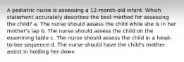 A pediatric nurse is assessing a 12-month-old infant. Which statement accurately describes the best method for assessing the child? a. The nurse should assess the child while she is in her mother's lap b. The nurse should assess the child on the examining table c. The nurse should assess the child in a head-to-toe sequence d. The nurse should have the child's mother assist in holding her down