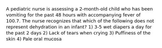 A pediatric nurse is assessing a 2-month-old child who has been vomiting for the past 48 hours with accompanying fever of 100.7. The nurse recognizes that which of the following does not represent dehydration in an infant? 1) 3-5 wet diapers a day for the past 2 days 2) Lack of tears when crying 3) Puffiness of the skin 4) Pale oral mucosa