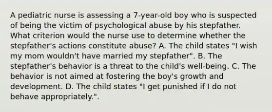 A pediatric nurse is assessing a 7-year-old boy who is suspected of being the victim of psychological abuse by his stepfather. What criterion would the nurse use to determine whether the stepfather's actions constitute abuse? A. The child states "I wish my mom wouldn't have married my stepfather". B. The stepfather's behavior is a threat to the child's well-being. C. The behavior is not aimed at fostering the boy's growth and development. D. The child states "I get punished if I do not behave appropriately.".