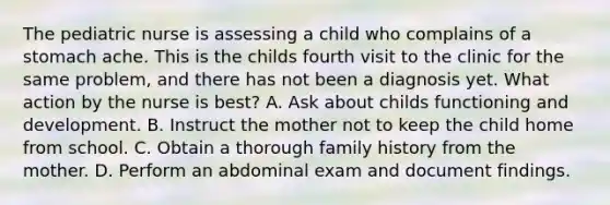 The pediatric nurse is assessing a child who complains of a stomach ache. This is the childs fourth visit to the clinic for the same problem, and there has not been a diagnosis yet. What action by the nurse is best? A. Ask about childs functioning and development. B. Instruct the mother not to keep the child home from school. C. Obtain a thorough family history from the mother. D. Perform an abdominal exam and document findings.