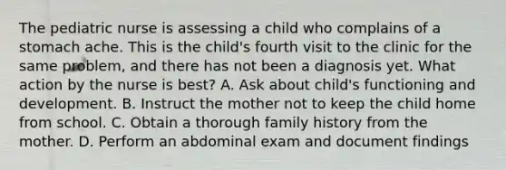 The pediatric nurse is assessing a child who complains of a stomach ache. This is the child's fourth visit to the clinic for the same problem, and there has not been a diagnosis yet. What action by the nurse is best? A. Ask about child's functioning and development. B. Instruct the mother not to keep the child home from school. C. Obtain a thorough family history from the mother. D. Perform an abdominal exam and document findings