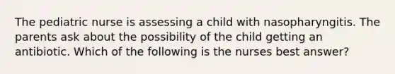 The pediatric nurse is assessing a child with nasopharyngitis. The parents ask about the possibility of the child getting an antibiotic. Which of the following is the nurses best answer?