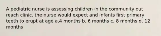 A pediatric nurse is assessing children in the community out reach clinic. the nurse would expect and infants first primary teeth to erupt at age a.4 months b. 6 months c. 8 months d. 12 months