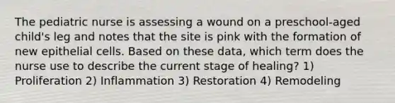 The pediatric nurse is assessing a wound on a preschool-aged child's leg and notes that the site is pink with the formation of new epithelial cells. Based on these data, which term does the nurse use to describe the current stage of healing? 1) Proliferation 2) Inflammation 3) Restoration 4) Remodeling