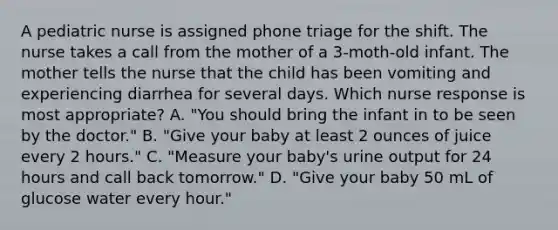 A pediatric nurse is assigned phone triage for the shift. The nurse takes a call from the mother of a 3-moth-old infant. The mother tells the nurse that the child has been vomiting and experiencing diarrhea for several days. Which nurse response is most appropriate? A. "You should bring the infant in to be seen by the doctor." B. "Give your baby at least 2 ounces of juice every 2 hours." C. "Measure your baby's urine output for 24 hours and call back tomorrow." D. "Give your baby 50 mL of glucose water every hour."