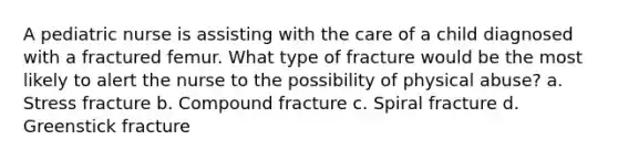 A pediatric nurse is assisting with the care of a child diagnosed with a fractured femur. What type of fracture would be the most likely to alert the nurse to the possibility of physical abuse? a. Stress fracture b. Compound fracture c. Spiral fracture d. Greenstick fracture