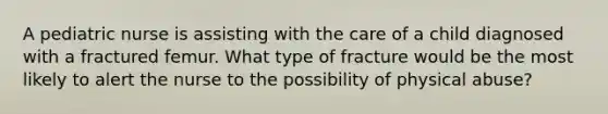 A pediatric nurse is assisting with the care of a child diagnosed with a fractured femur. What type of fracture would be the most likely to alert the nurse to the possibility of physical abuse?