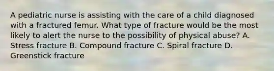 A pediatric nurse is assisting with the care of a child diagnosed with a fractured femur. What type of fracture would be the most likely to alert the nurse to the possibility of physical abuse? A. Stress fracture B. Compound fracture C. Spiral fracture D. Greenstick fracture