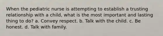 When the pediatric nurse is attempting to establish a trusting relationship with a child, what is the most important and lasting thing to do? a. Convey respect. b. Talk with the child. c. Be honest. d. Talk with family.